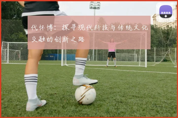 代怀博：探寻现代科技与传统文化交融的创新之路