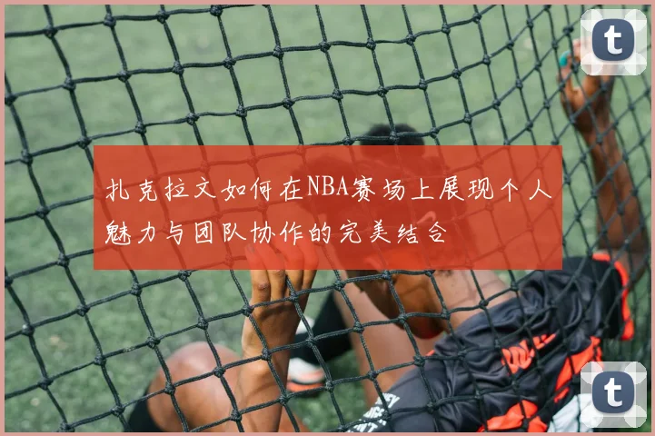 扎克拉文如何在NBA赛场上展现个人魅力与团队协作的完美结合